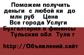 Поможем получить деньги, с любой ки, до 3 млн руб. › Цена ­ 15 - Все города Услуги » Бухгалтерия и финансы   . Тульская обл.,Тула г.